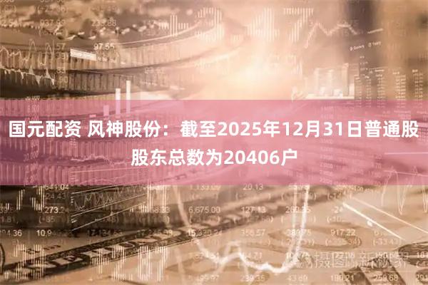 国元配资 风神股份：截至2025年12月31日普通股股东总数为20406户