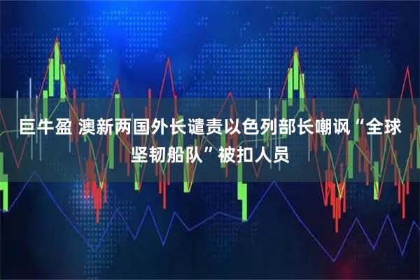 巨牛盈 澳新两国外长谴责以色列部长嘲讽“全球坚韧船队”被扣人员