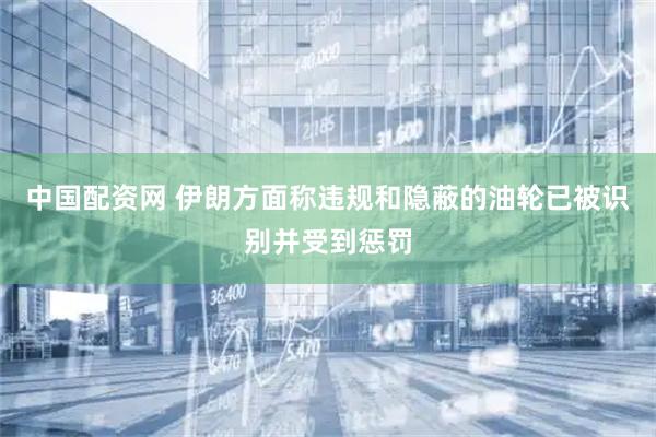 中国配资网 伊朗方面称违规和隐蔽的油轮已被识别并受到惩罚